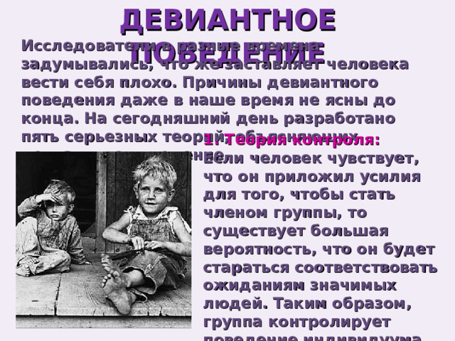 ДЕВИАНТНОЕ ПОВЕДЕНИЕ Исследователи в разные времена задумывались, что же заставляет человека вести себя плохо. Причины девиантного поведения даже в наше время не ясны до конца. На сегодняшний день разработано пять серьезных теорий, объясняющих девиантное поведение. 1. Теория контроля: Если человек чувствует, что он приложил усилия для того, чтобы стать членом группы, то существует большая вероятность, что он будет стараться соответствовать ожиданиям значимых людей. Таким образом, группа контролирует поведение индивидуума. 