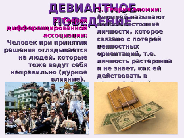 ДЕВИАНТНОЕ ПОВЕДЕНИЕ 3. Теория аномии: 2. Теория дифференцированной ассоциации: Аномией называют особое состояние личности, которое связано с потерей ценностных ориентаций, т.е. личность растерянна и не знает, как ей действовать в неоднозначной обстановке. Человек при принятии решения оглядывается на людей, которые тоже ведут себя неправильно (дурное влияние). 