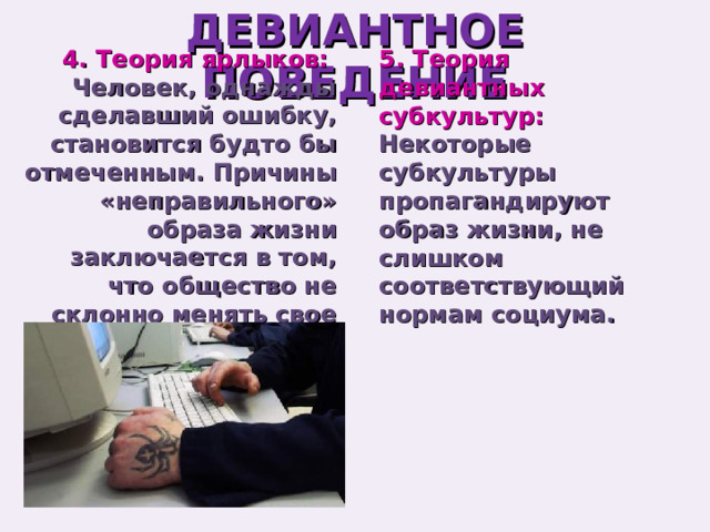 ДЕВИАНТНОЕ ПОВЕДЕНИЕ 5. Теория девиантных субкультур: 4. Теория ярлыков: Некоторые субкультуры пропагандируют образ жизни, не слишком соответствующий нормам социума. Человек, однажды сделавший ошибку, становится будто бы отмеченным. Причины «неправильного» образа жизни заключается в том, что общество не склонно менять свое мнение о человеке. 