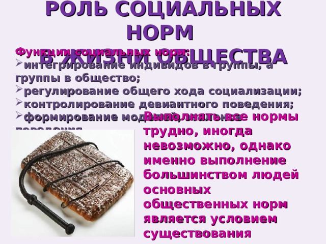 РОЛЬ СОЦИАЛЬНЫХ НОРМ  В ЖИЗНИ ОБЩЕСТВА Функции социальных норм: интегрирование индивидов в группы, а группы в общество; регулирование общего хода социализации; контролирование девиантного поведения; формирование моделей, эталонов поведения. Выполнять все нормы трудно, иногда невозможно, однако именно выполнение большинством людей основных общественных норм является условием существования человечества. 