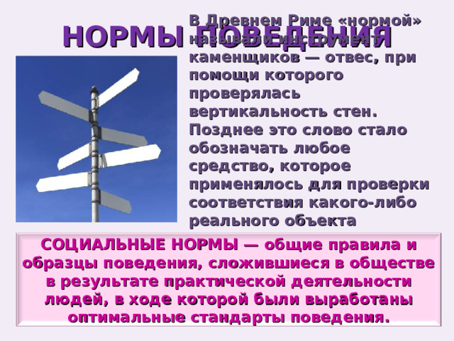 НОРМЫ ПОВЕДЕНИЯ В Древнем Риме «нормой» называли инструмент каменщиков — отвес, при помощи которого проверялась вертикальность стен. Позднее это слово стало обозначать любое средство, которое применялось для проверки соответствия какого-либо реального объекта установленным стандартам. СОЦИАЛЬНЫЕ НОРМЫ — общие правила и образцы поведения, сложившиеся в обществе в результате практической деятельности людей, в ходе которой были выработаны оптимальные стандарты поведения. 