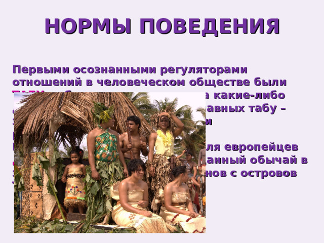 НОРМЫ ПОВЕДЕНИЯ Первыми осознанными регуляторами отношений в человеческом обществе были ТАБУ – абсолютные запреты на какие-либо действия. Одно из первых и главных табу – запрещение браков с близкими родственниками. Впервые термин был открыт для европейцев Джеймсом Куком . Он описал данный обычай в записках о традициях аборигенов с островов Тонга в 1771 году. 