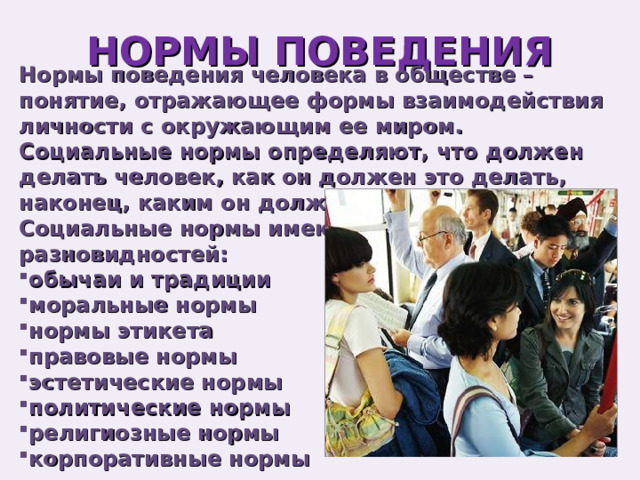 НОРМЫ ПОВЕДЕНИЯ Нормы поведения человека в обществе – понятие, отражающее формы взаимодействия личности с окружающим ее миром. Социальные нормы определяют, что должен делать человек, как он должен это делать, наконец, каким он должен быть. Социальные нормы имеют ряд разновидностей: обычаи и традиции моральные нормы нормы этикета правовые нормы эстетические нормы политические нормы религиозные нормы корпоративные нормы 