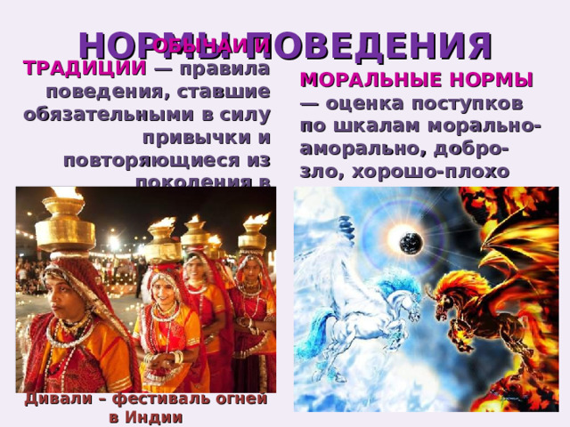 НОРМЫ ПОВЕДЕНИЯ МОРАЛЬНЫЕ НОРМЫ — оценка поступков по шкалам морально-аморально, добро-зло, хорошо-плохо ОБЫЧАИ И ТРАДИЦИИ — правила поведения, ставшие обязательными в силу привычки и повторяющиеся из поколения в поколение Дивали – фестиваль огней в Индии 