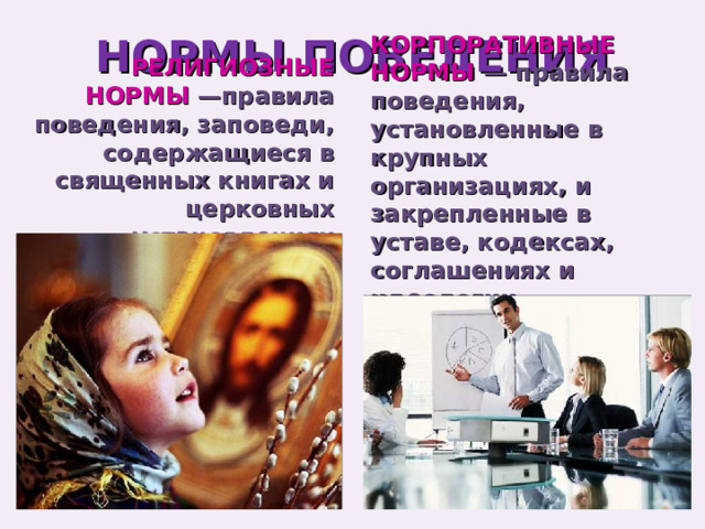 НОРМЫ ПОВЕДЕНИЯ КОРПОРАТИВНЫЕ НОРМЫ — правила поведения, установленные в крупных организациях, и закрепленные в уставе, кодексах, соглашениях и идеологии организаций. РЕЛИГИОЗНЫЕ НОРМЫ —правила поведения, заповеди, содержащиеся в священных книгах и церковных установлениях 