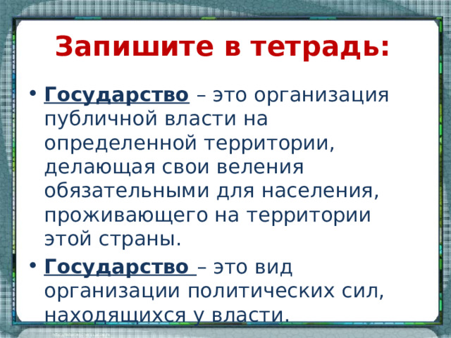 Запишите в тетрадь: Государство – это организация публичной власти на определенной территории, делающая свои веления обязательными для населения, проживающего на территории этой страны. Государство – это вид организации политических сил, находящихся у власти. 
