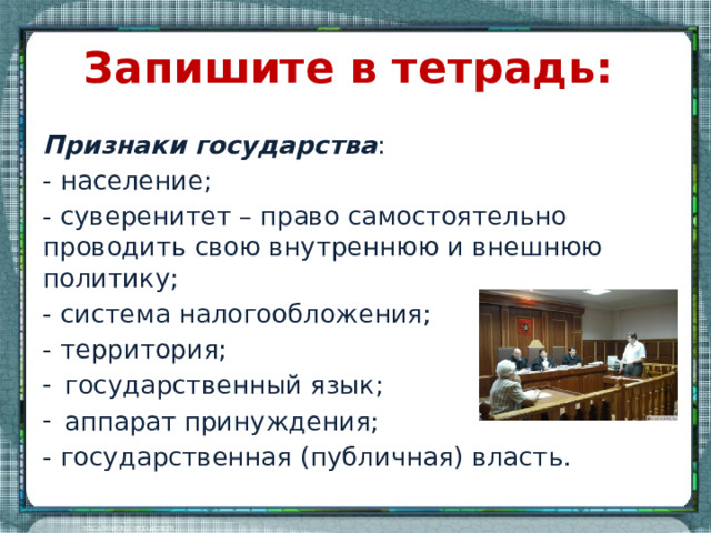 Запишите в тетрадь: Признаки государства : - население; - суверенитет – право самостоятельно проводить свою внутреннюю и внешнюю политику; - система налогообложения; - территория; государственный язык; аппарат принуждения; - государственная (публичная) власть. 
