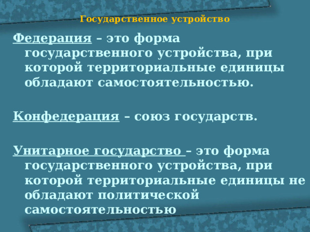 Государственное устройство   Федерация – это форма государственного устройства, при которой территориальные единицы обладают самостоятельностью.  Конфедерация – союз государств.  Унитарное государство – это форма государственного устройства, при которой территориальные единицы не обладают политической самостоятельностью 