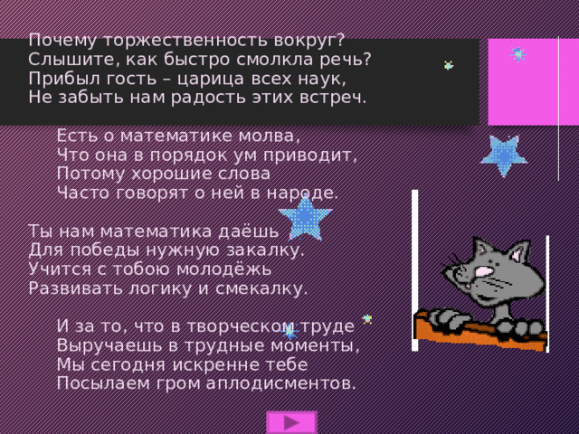 Почему торжественность вокруг?  Слышите, как быстро смолкла речь?  Прибыл гость – царица всех наук,  Не забыть нам радость этих встреч.   Есть о математике молва,  Что она в порядок ум приводит,  Потому хорошие слова  Часто говорят о ней в народе.   Ты нам математика даёшь  Для победы нужную закалку.  Учится с тобою молодёжь  Развивать логику и смекалку.   И за то, что в творческом труде  Выручаешь в трудные моменты,  Мы сегодня искренне тебе  Посылаем гром аплодисментов. 