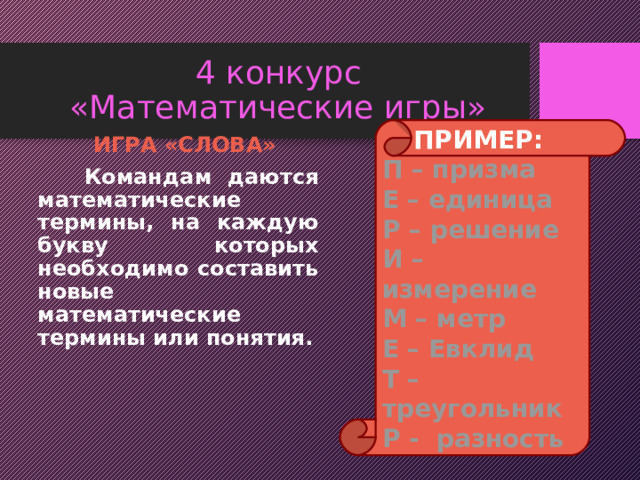 4 конкурс  «Математические игры» ПРИМЕР: П – призма Е – единица Р – решение И – измерение М – метр Е – Евклид Т – треугольник Р - разность  ИГРА «СЛОВА»  Командам даются математические термины, на каждую букву которых необходимо составить новые математические термины или понятия. 