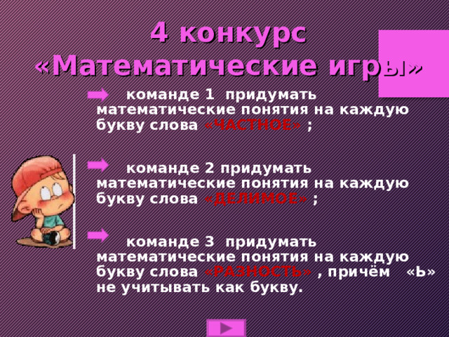 4 конкурс  «Математические игры»  команде 1 придумать математические понятия на каждую букву слова «ЧАСТНОЕ» ;   команде 2 придумать математические понятия на каждую букву слова «ДЕЛИМОЕ» ;   команде 3 придумать математические понятия на каждую букву слова «РАЗНОСТЬ» , причём «Ь» не учитывать как букву. 