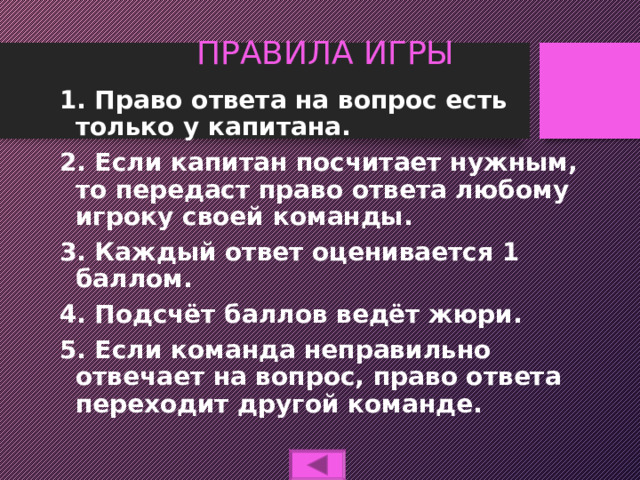 ПРАВИЛА ИГРЫ 1. Право ответа на вопрос есть только у капитана. 2. Если капитан посчитает нужным, то передаст право ответа любому игроку своей команды. 3. Каждый ответ оценивается 1 баллом. 4. Подсчёт баллов ведёт жюри. 5. Если команда неправильно отвечает на вопрос, право ответа переходит другой команде.  