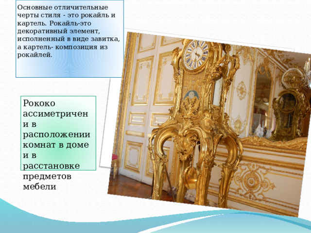 Основные отличительные черты стиля - это рокайль и картель. Рокайль-это декоративный элемент, исполненный в виде завитка, а картель- композиция из рокайлей.    Рококо ассиметричен и в расположении комнат в доме и в расстановке предметов мебели 