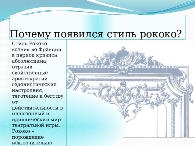 Почему появился стиль рококо? Стиль Рококо возник во Франции в период кризиса абсолютизма, отразив свойственные аристократии гедонистические настроения, тяготение к бегству от действительности в иллюзорный и идиллический мир театральной игры. Рококо – порождение исключительно светской культуры, двора, французской аристократии. 