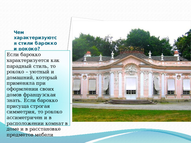 Чем характеризуются стили барокко и рококо?   Если барокко характеризуется как парадный стиль, то рококо – уютный и домашний, который применяла при оформлении своих домов французская знать. Если барокко присуща строгая симметрия, то рококо ассиметричен и в расположении комнат в доме и в расстановке предметов мебели 