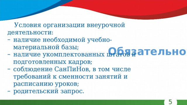 Условия организации внеурочной деятельности: наличие необходимой учебно-материальной базы; наличие укомплектованных штатов и подготовленных кадров; соблюдение СанПиНов, в том числе требований к сменности занятий и расписанию уроков; родительский запрос. Обязательно! 5 