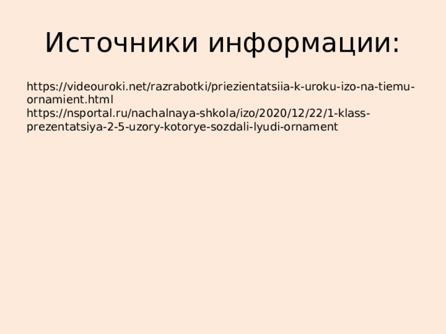 Источники информации: https://videouroki.net/razrabotki/priezientatsiia-k-uroku-izo-na-tiemu-ornamient.html https://nsportal.ru/nachalnaya-shkola/izo/2020/12/22/1-klass-prezentatsiya-2-5-uzory-kotorye-sozdali-lyudi-ornament 