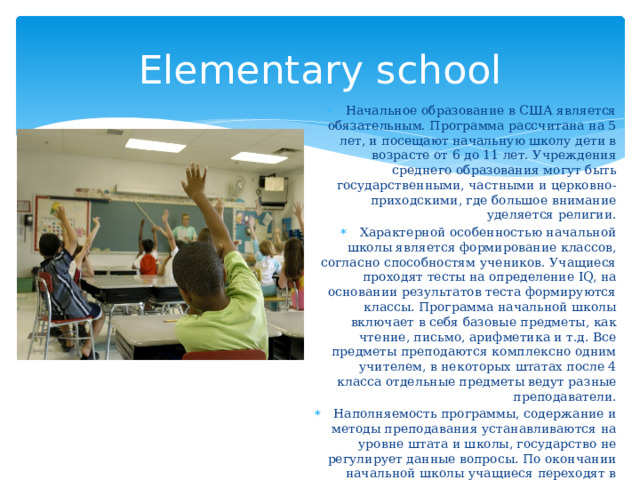 Elementary school Начальное образование в США является обязательным. Программа рассчитана на 5 лет, и посещают начальную школу дети в возрасте от 6 до 11 лет. Учреждения среднего образования могут быть государственными, частными и церковно-приходскими, где большое внимание уделяется религии. Характерной особенностью начальной школы является формирование классов, согласно способностям учеников. Учащиеся проходят тесты на определение IQ, на основании результатов теста формируются классы. Программа начальной школы включает в себя базовые предметы, как чтение, письмо, арифметика и т.д. Все предметы преподаются комплексно одним учителем, в некоторых штатах после 4 класса отдельные предметы ведут разные преподаватели. Наполняемость программы, содержание и методы преподавания устанавливаются на уровне штата и школы, государство не регулирует данные вопросы. По окончании начальной школы учащиеся переходят в среднюю школу. 