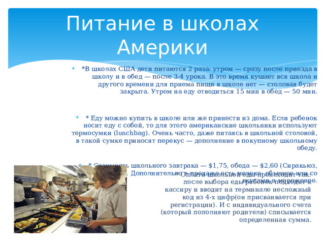 Питание в школах Америки *В школах США дети питаются 2 раза: утром — сразу после приезда в школу и в обед — после 3-4 урока. В это время кушает вся школа и другого времени для приема пищи в школе нет — столовая будет закрыта. Утром на еду отводиться 15 мин в обед — 50 мин. * Еду можно купить в школе или же принести из дома. Если ребенок носит еду с собой, то для этого американские школьники используют термосумки (lunchbag). Очень часто, даже питаясь в школьной столовой, в такой сумке приносят перекус — дополнение в покупному школьному обеду. * Стоимость школьного завтрака — $1,75, обеда — $2,60 (Сиракьюз, штат Нью-Йорк). Дополнительно в продаже есть молоко: обычное или со вкусами и мороженое. * Оплата школьной еды происходит так: после выбора еды ребенок подходит к кассиру и вводит на терминале несложный код из 4-х цифр(он присваивается при регистрации). И с индивидуального счета (который пополняют родители) списывается определенная сумма. 