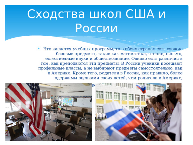 Сходства школ США и России Что касается учебных программ, то в обеих странах есть схожие базовые предметы, такие как математика, чтение, письмо, естественные науки и обществознание. Однако есть различия в том, как преподаются эти предметы. В России ученики посещают профильные классы, а не выбирают предметы самостоятельно, как в Америке. Кроме того, родители в России, как правило, более одержимы оценками своих детей, чем родители в Америке, которые сосредоточены на развитии, а не на оценках . 