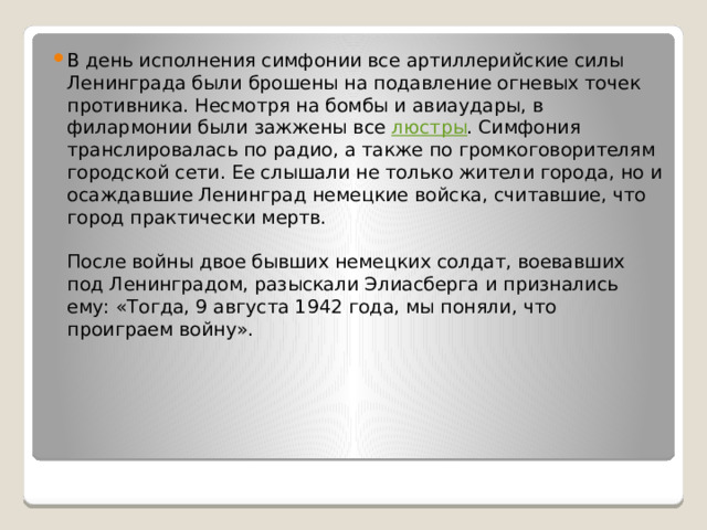 В день исполнения симфонии все артиллерийские силы Ленинграда были брошены на подавление огневых точек противника. Несмотря на бомбы и авиаудары, в филармонии были зажжены все люстры . Симфония транслировалась по радио, а также по громкоговорителям городской сети. Ее слышали не только жители города, но и осаждавшие Ленинград немецкие войска, считавшие, что город практически мертв.   После войны двое бывших немецких солдат, воевавших под Ленинградом, разыскали Элиасберга и признались ему: «Тогда, 9 августа 1942 года, мы поняли, что проиграем войну». 