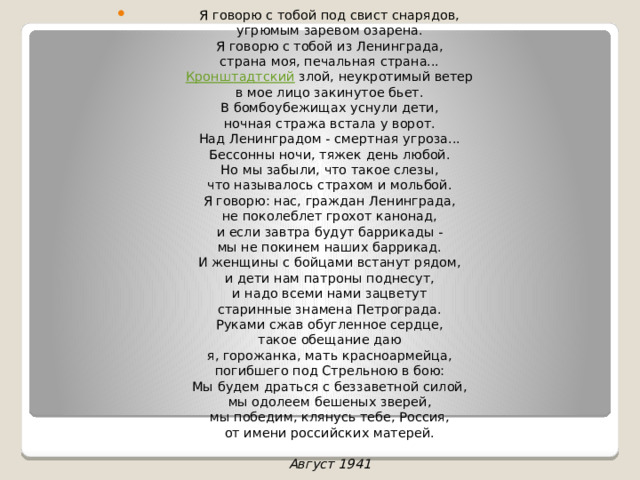 Я говорю с тобой под свист снарядов,  угрюмым заревом озарена.  Я говорю с тобой из Ленинграда,  страна моя, печальная страна...  Кронштадтский злой, неукротимый ветер  в мое лицо закинутое бьет.  В бомбоубежищах уснули дети,  ночная стража встала у ворот.  Над Ленинградом - смертная угроза...  Бессонны ночи, тяжек день любой.  Но мы забыли, что такое слезы,  что называлось страхом и мольбой.  Я говорю: нас, граждан Ленинграда,  не поколеблет грохот канонад,  и если завтра будут баррикады -  мы не покинем наших баррикад.  И женщины с бойцами встанут рядом,  и дети нам патроны поднесут,  и надо всеми нами зацветут  старинные знамена Петрограда.  Руками сжав обугленное сердце,  такое обещание даю  я, горожанка, мать красноармейца,  погибшего под Стрельною в бою:  Мы будем драться с беззаветной силой,  мы одолеем бешеных зверей,  мы победим, клянусь тебе, Россия,  от имени российских матерей.   Август 1941 
