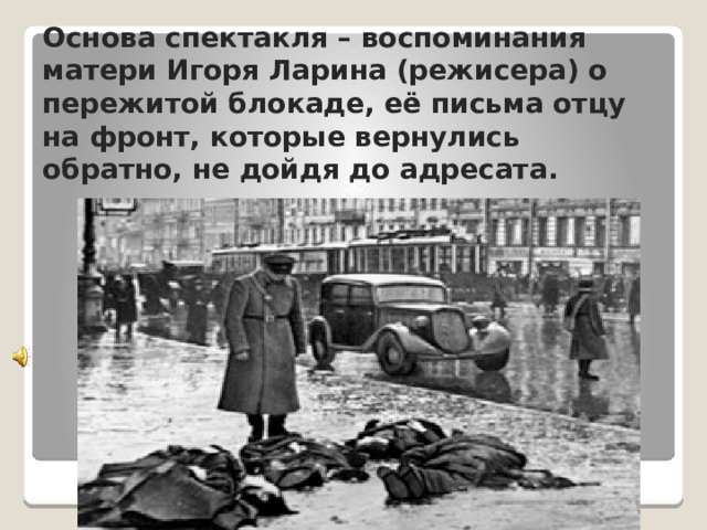  Основа спектакля – воспоминания матери Игоря Ларина (режисера) о пережитой блокаде, её письма отцу на фронт, которые вернулись обратно, не дойдя до адресата. 