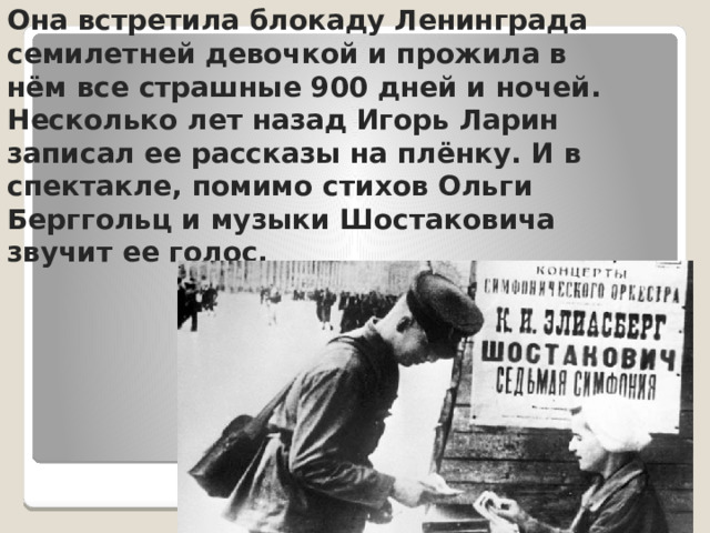 Она встретила блокаду Ленинграда семилетней девочкой и прожила в нём все страшные 900 дней и ночей. Несколько лет назад Игорь Ларин записал ее рассказы на плёнку. И в спектакле, помимо стихов Ольги Берггольц и музыки Шостаковича звучит ее голос. 