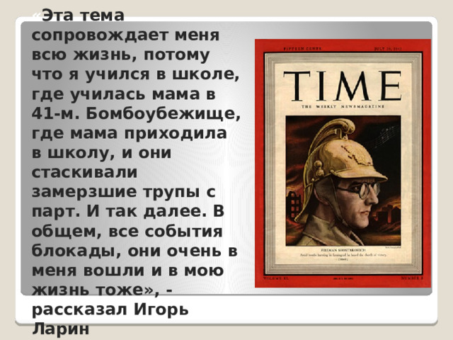 « Эта тема сопровождает меня всю жизнь, потому что я учился в школе, где училась мама в 41-м. Бомбоубежище, где мама приходила в школу, и они стаскивали замерзшие трупы с парт. И так далее. В общем, все события блокады, они очень в меня вошли и в мою жизнь тоже», - рассказал Игорь Ларин 