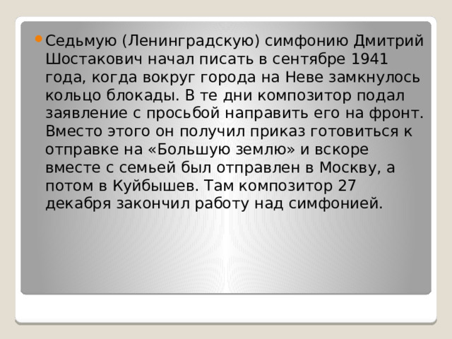 Седьмую (Ленинградскую) симфонию Дмитрий Шостакович начал писать в сентябре 1941 года, когда вокруг города на Неве замкнулось кольцо блокады. В те дни композитор подал заявление с просьбой направить его на фронт. Вместо этого он получил приказ готовиться к отправке на «Большую землю» и вскоре вместе с семьей был отправлен в Москву, а потом в Куйбышев. Там композитор 27 декабря закончил работу над симфонией. 