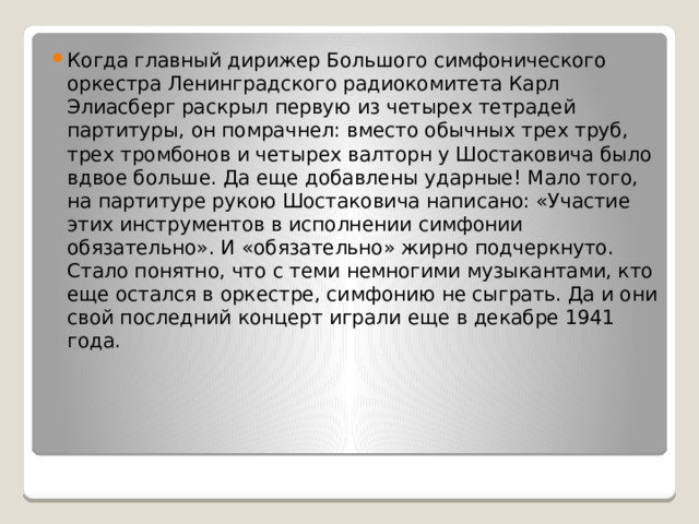 Когда главный дирижер Большого симфонического оркестра Ленинградского радиокомитета Карл Элиасберг раскрыл первую из четырех тетрадей партитуры, он помрачнел: вместо обычных трех труб, трех тромбонов и четырех валторн у Шостаковича было вдвое боль­ше. Да еще добавлены ударные! Мало того, на партитуре рукою Шостаковича написано: «Участие этих инструментов в исполнении симфонии обязательно». И «обязательно» жирно подчеркнуто. Стало понятно, что с теми немногими музыкантами, кто еще остался в оркестре, симфонию не сыграть. Да и они свой последний концерт играли еще в декабре 1941 года. 