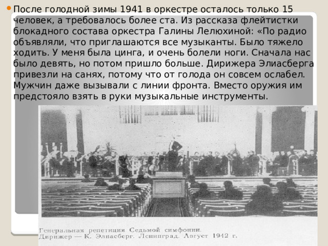 После голодной зимы 1941 в оркестре осталось только 15 человек, а требовалось более ста. Из рассказа флейтистки блокадного состава оркестра Галины Лелюхиной: «По радио объявляли, что приглашаются все музыканты. Было тяжело ходить. У меня была цинга, и очень болели ноги. Сначала нас было девять, но потом пришло больше. Дирижера Элиасберга привезли на санях, потому что от голода он совсем ослабел. Мужчин даже вызывали с линии фронта. Вместо оружия им предстояло взять в руки музыкальные инструменты. 