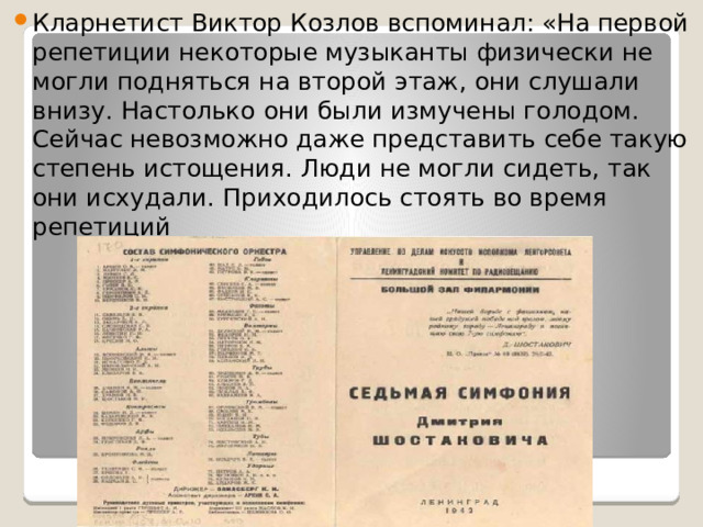 Кларнетист Виктор Козлов вспоминал: «На первой репетиции некоторые музыканты физически не могли подняться на второй этаж, они слушали внизу. Настолько они были измучены голодом. Сейчас невозможно даже представить себе такую степень истощения. Люди не могли сидеть, так они исхудали. Приходилось стоять во время репетиций 