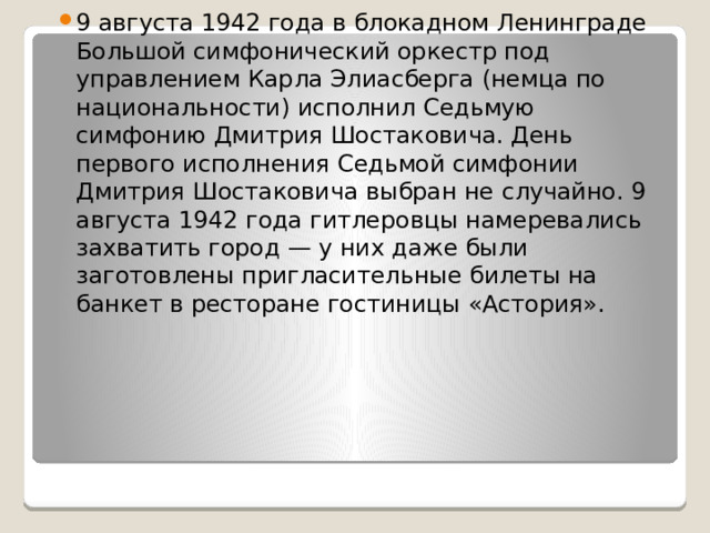 9 августа 1942 года в блокадном Ленинграде Большой симфонический оркестр под управлением Карла Элиасберга (немца по национальности) исполнил Седьмую симфонию Дмитрия Шостаковича. День первого исполнения Седьмой симфонии Дмитрия Шостаковича выбран не случайно. 9 августа 1942 года гитлеровцы намеревались захватить город — у них даже были заготовлены пригласительные билеты на банкет в ресторане гостиницы «Астория». 