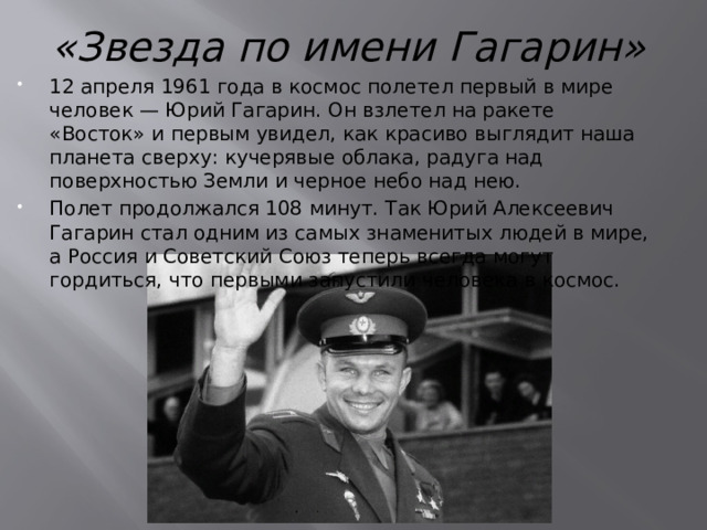 «Звезда по имени Гагарин» 12 апреля 1961 года в космос полетел первый в мире человек — Юрий Гагарин. Он взлетел на ракете «Восток» и первым увидел, как красиво выглядит наша планета сверху: кучерявые облака, радуга над поверхностью Земли и черное небо над нею. Полет продолжался 108 минут.  Так Юрий Алексеевич Гагарин стал одним из самых знаменитых людей в мире, а Россия и Советский Союз теперь всегда могут гордиться, что первыми запустили человека в космос. 