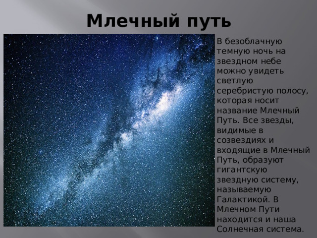 Млечный путь В безоблачную темную ночь на звездном небе можно увидеть светлую серебристую полосу, которая носит название Млечный Путь. Все звезды, видимые в созвездиях и входящие в Млечный Путь, образуют гигантскую звездную систему, называемую Галактикой. В Млечном Пути находится и наша Солнечная система. 