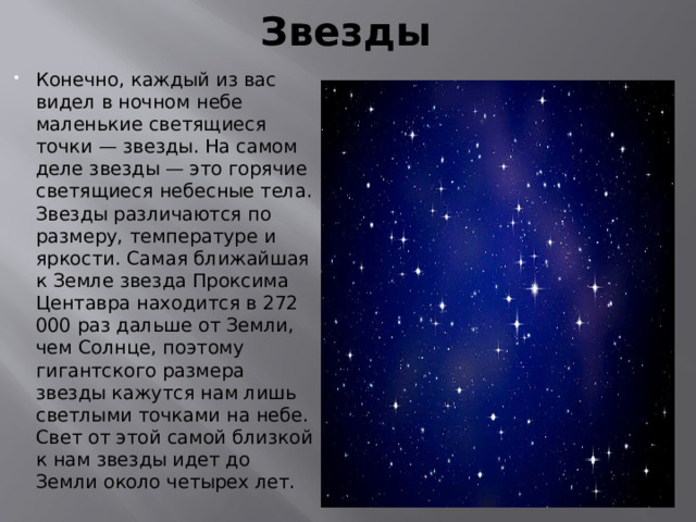 Звезды Конечно, каждый из вас видел в ночном небе маленькие светящиеся точки — звезды. На самом деле звезды — это горячие светящиеся небесные тела. Звезды различаются по размеру, температуре и яркости. Самая ближайшая к Земле звезда Проксима Центавра находится в 272 000 раз дальше от Земли, чем Солнце, поэтому гигантского размера звезды кажутся нам лишь светлыми точками на небе. Свет от этой самой близкой к нам звезды идет до Земли около четырех лет. 