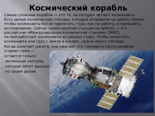 Космический корабль   Самые сложные корабли — это те, на которых летают космонавты. Есть целые космические станции, которые отправили на орбиту Земли, чтобы космонавты могли прилетать туда, как на работу, и проводить исследования. Сейчас самая крупная станция на орбите — это российская «Международная космическая станция» (МКС), на ней работают космонавты из разных стран. Чтобы запустить космонавта или груз с Земли в космос, нужно много топлива. Когда взлетает ракета, она сжигает это топливо и почти целиком сгорает сама — остается только  маленькая капсула,  которая летит дальше  по своим делам. 