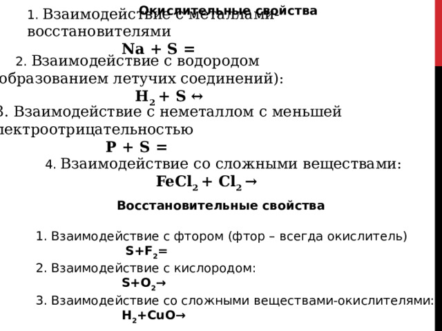 Окислительные свойства 1. Взаимодействие с металлами-восстановителями  Na + S =   2. Взаимодействие с водородом (с образованием летучих соединений):  Н 2 + S ↔  3. Взаимодействие с неметаллом с меньшей электроотрицательностью  Р + S =  4. Взаимодействие со сложными веществами:  FeCl 2 + Cl 2 → Восстановительные свойства  1. Взаимодействие с фтором (фтор – всегда окислитель)  S+F 2 =  2. Взаимодействие с кислородом:  S+O 2 →  3. Взаимодействие со сложными веществами-окислителями:  Н 2 +СuO→ 