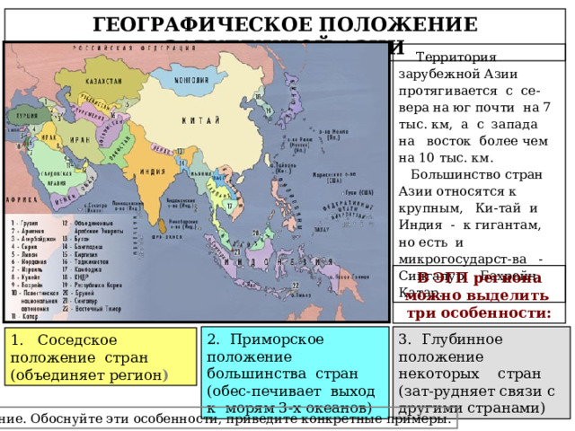 ГЕОГРАФИЧЕСКОЕ ПОЛОЖЕНИЕ ЗАРУБЕЖНОЙ АЗИИ  Территория зарубежной Азии протягивается с се-вера на юг почти на 7 тыс. км, а с запада на восток более чем на 10 тыс. км.  Большинство стран Азии относятся к крупным, Ки-тай и Индия - к гигантам, но есть и микрогосударст-ва - Сингапур, Бахрейн, Катар. В ЭГП региона можно выделить три особенности: 2. Приморское положение большинства стран (обес-печивает выход к морям 3-х океанов) 3. Глубинное положение некоторых стран (зат-рудняет связи с другими странами) 1. Соседское положение стран (объединяет регион ) Задание. Обоснуйте эти особенности, приведите конкретные примеры. 