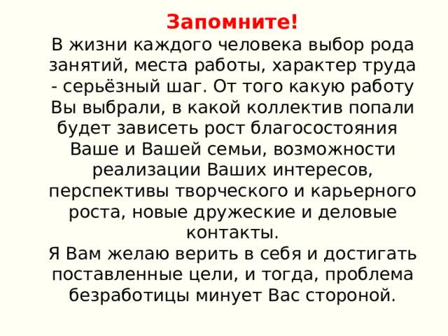 Запомните! В жизни каждого человека выбор рода занятий, места работы, характер труда - серьёзный шаг. От того какую работу Вы выбрали, в какой коллектив попали будет зависеть рост благосостояния Ваше и Вашей семьи, возможности реализации Ваших интересов, перспективы творческого и карьерного роста, новые дружеские и деловые контакты. Я Вам желаю верить в себя и достигать поставленные цели, и тогда, проблема безработицы минует Вас стороной. 