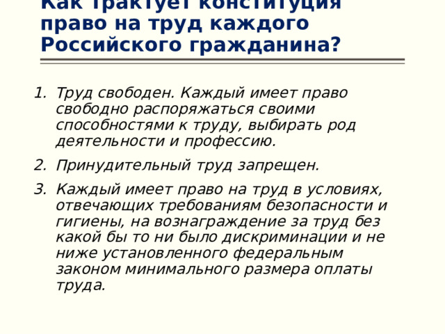 Как трактует конституция право на труд каждого Российского гражданина? Труд свободен. Каждый имеет право свободно распоряжаться своими способностями к труду, выбирать род деятельности и профессию. Принудительный труд запрещен. Каждый имеет право на труд в условиях, отвечающих требованиям безопасности и гигиены, на вознаграждение за труд без какой бы то ни было дискриминации и не ниже установленного федеральным законом минимального размера оплаты труда. 
