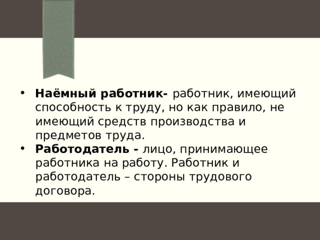 Наёмный работник- работник, имеющий способность к труду, но как правило, не имеющий средств производства и предметов труда. Работодатель - лицо, принимающее работника на работу. Работник и работодатель – стороны трудового договора. 