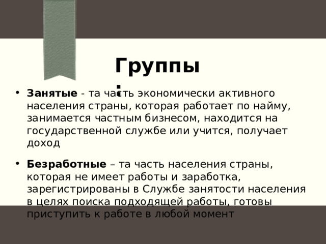 Группы: Занятые - та часть экономически активного населения страны, которая работает по найму, занимается частным бизнесом, находится на государственной службе или учится, получает доход Безработные – та часть населения страны, которая не имеет работы и заработка, зарегистрированы в Службе занятости населения в целях поиска подходящей работы, готовы приступить к работе в любой момент 