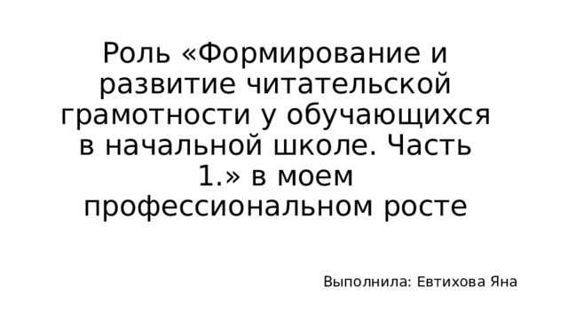 Роль «Формирование и развитие читательской грамотности у обучающихся в начальной школе. Часть 1.» в моем профессиональном росте Выполнила: Евтихова Яна 