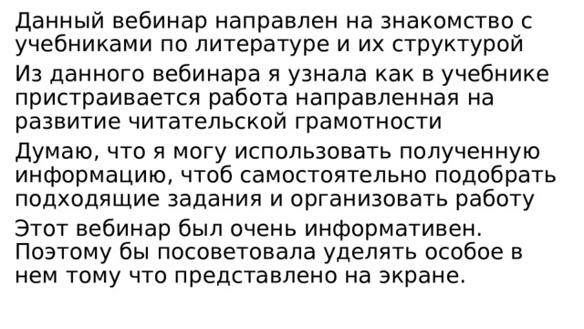 Данный вебинар направлен на знакомство с учебниками по литературе и их структурой Из данного вебинара я узнала как в учебнике пристраивается работа направленная на развитие читательской грамотности Думаю, что я могу использовать полученную информацию, чтоб самостоятельно подобрать подходящие задания и организовать работу Этот вебинар был очень информативен. Поэтому бы посоветовала уделять особое в нем тому что представлено на экране. 