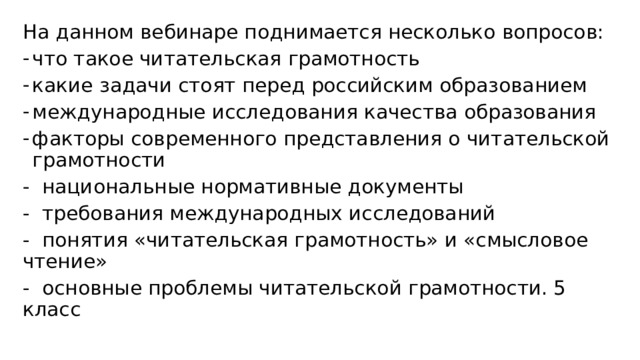 На данном вебинаре поднимается несколько вопросов: что такое читательская грамотность какие задачи стоят перед российским образованием международные исследования качества образования факторы современного представления о читательской грамотности - национальные нормативные документы - требования международных исследований - понятия «читательская грамотность» и «смысловое чтение» - основные проблемы читательской грамотности. 5 класс 