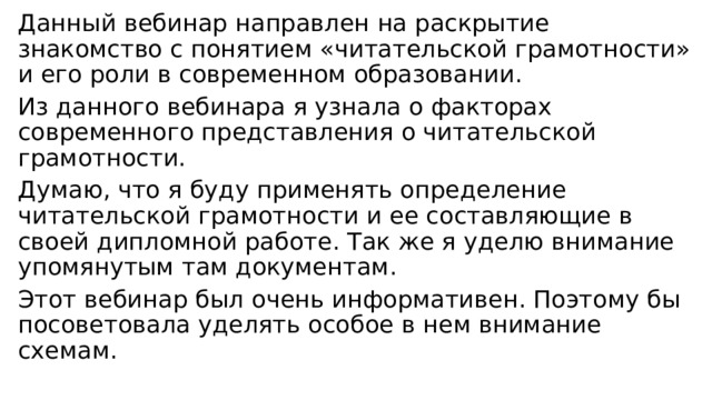 Данный вебинар направлен на раскрытие знакомство с понятием «читательской грамотности» и его роли в современном образовании. Из данного вебинара я узнала о факторах современного представления о читательской грамотности. Думаю, что я буду применять определение читательской грамотности и ее составляющие в своей дипломной работе. Так же я уделю внимание упомянутым там документам. Этот вебинар был очень информативен. Поэтому бы посоветовала уделять особое в нем внимание схемам. 