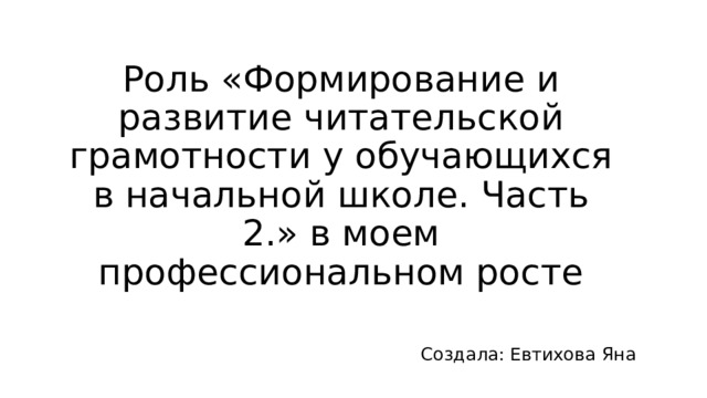 Роль «Формирование и развитие читательской грамотности у обучающихся в начальной школе. Часть 2.» в моем профессиональном росте Создала: Евтихова Яна 