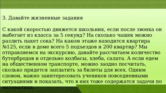 3. Давайте жизненные задания С какой скоростью движется школьник, если после звонка он выбегает из класса за 5 секунд? На сколько чашек можно разлить пакет сока? На каком этаже находится квартира №125, если в доме всего 5 подъездов и 200 квартир? Мы отправляемся на экскурсию, давайте рассчитаем количество бутербродов и отдельно колбасы, хлеба, салата. А если едем на общественном транспорте, можно заодно посчитать, сколько придется заплатить за билеты для всех. Одним словом, важно заинтересовать учеников повседневными ситуациями и показать, что в них тоже содержатся задачи по математике. 